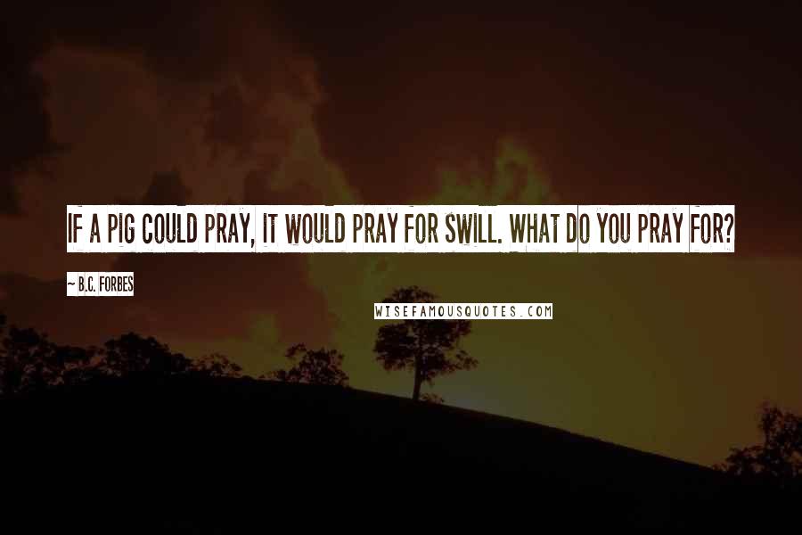 B.C. Forbes Quotes: If a pig could pray, it would pray for swill. What do you pray for?