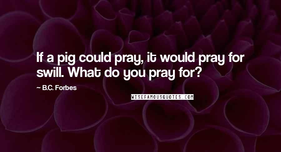 B.C. Forbes Quotes: If a pig could pray, it would pray for swill. What do you pray for?