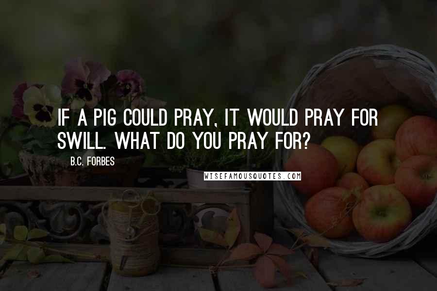 B.C. Forbes Quotes: If a pig could pray, it would pray for swill. What do you pray for?