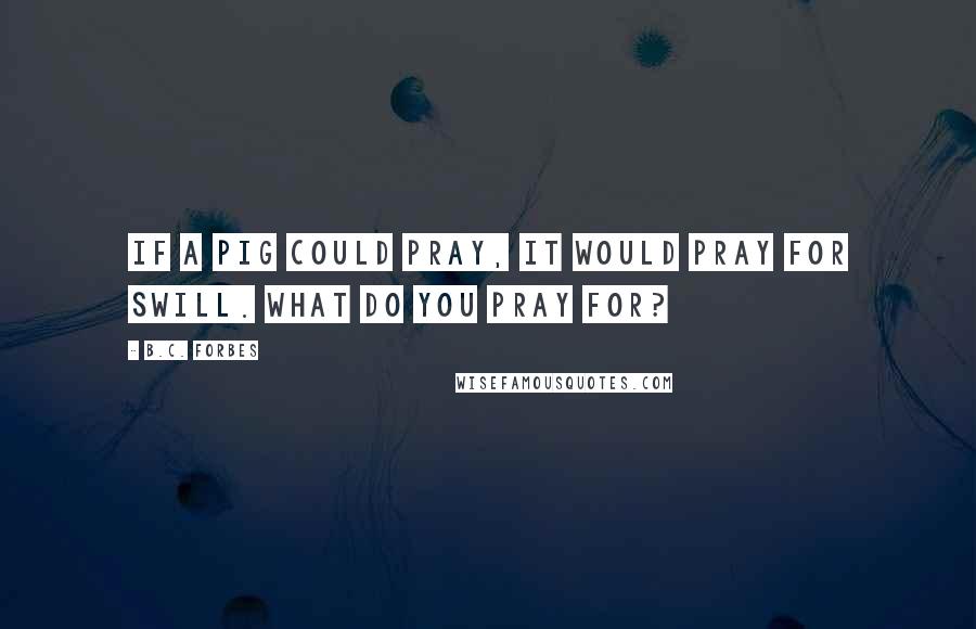 B.C. Forbes Quotes: If a pig could pray, it would pray for swill. What do you pray for?