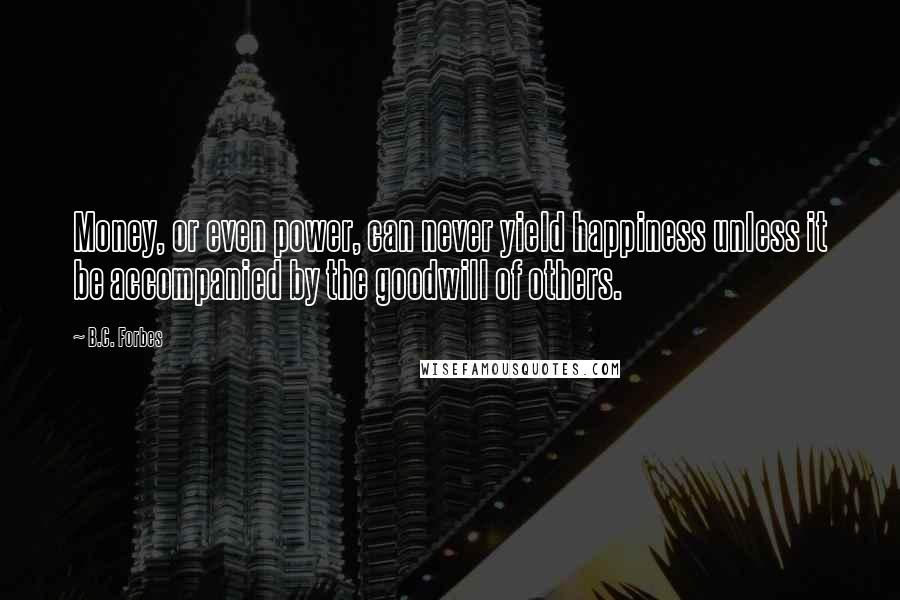 B.C. Forbes Quotes: Money, or even power, can never yield happiness unless it be accompanied by the goodwill of others.