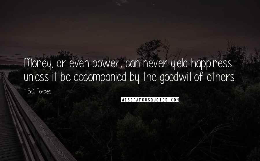 B.C. Forbes Quotes: Money, or even power, can never yield happiness unless it be accompanied by the goodwill of others.