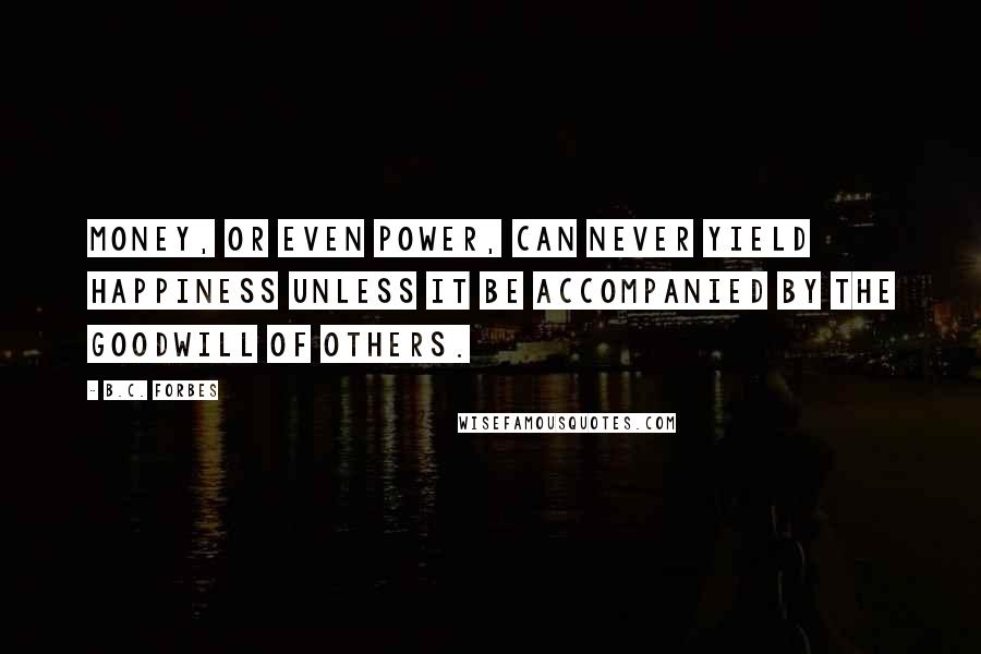 B.C. Forbes Quotes: Money, or even power, can never yield happiness unless it be accompanied by the goodwill of others.