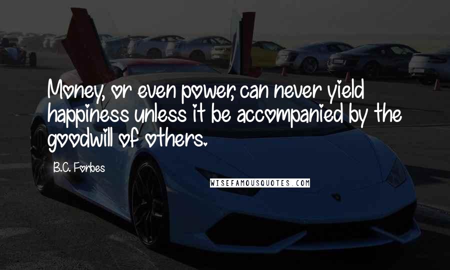 B.C. Forbes Quotes: Money, or even power, can never yield happiness unless it be accompanied by the goodwill of others.