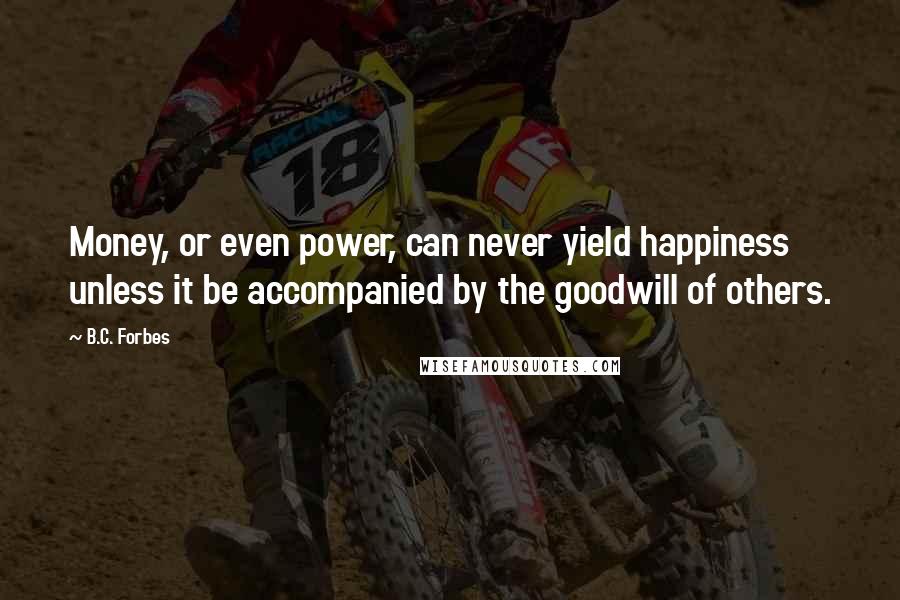 B.C. Forbes Quotes: Money, or even power, can never yield happiness unless it be accompanied by the goodwill of others.