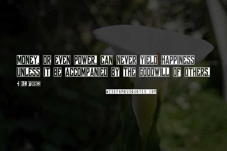 B.C. Forbes Quotes: Money, or even power, can never yield happiness unless it be accompanied by the goodwill of others.