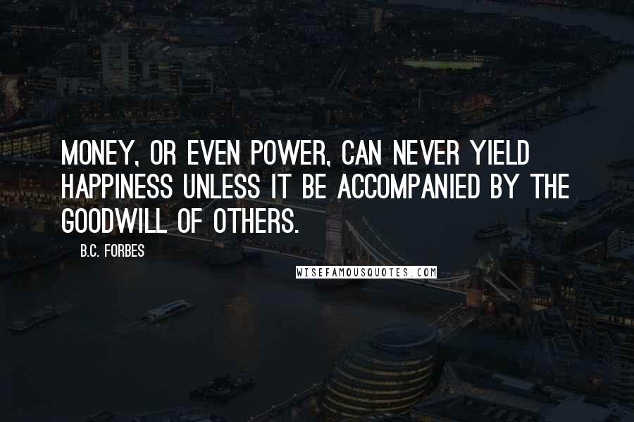 B.C. Forbes Quotes: Money, or even power, can never yield happiness unless it be accompanied by the goodwill of others.