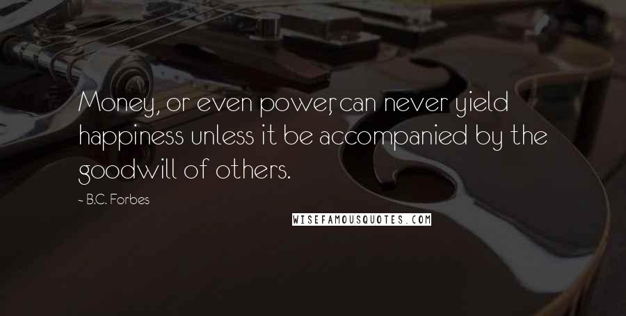 B.C. Forbes Quotes: Money, or even power, can never yield happiness unless it be accompanied by the goodwill of others.