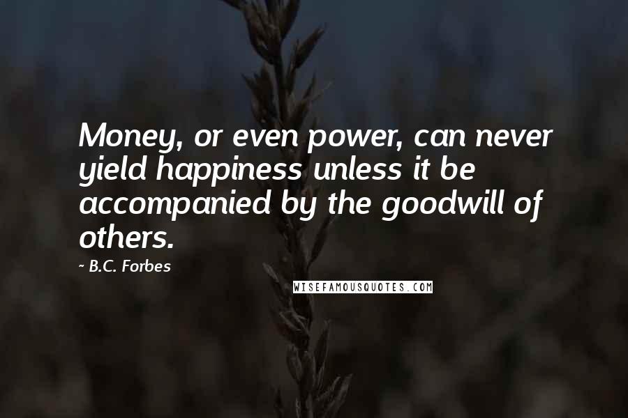 B.C. Forbes Quotes: Money, or even power, can never yield happiness unless it be accompanied by the goodwill of others.