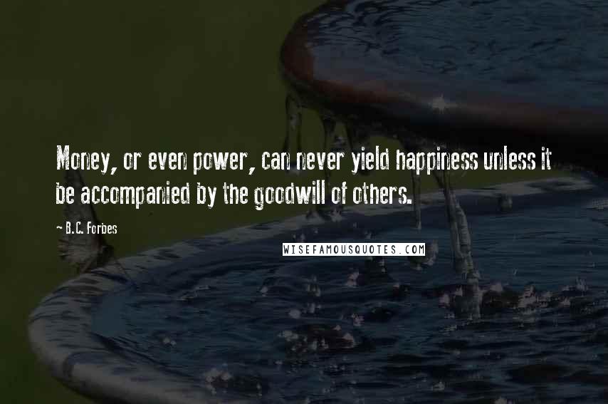 B.C. Forbes Quotes: Money, or even power, can never yield happiness unless it be accompanied by the goodwill of others.