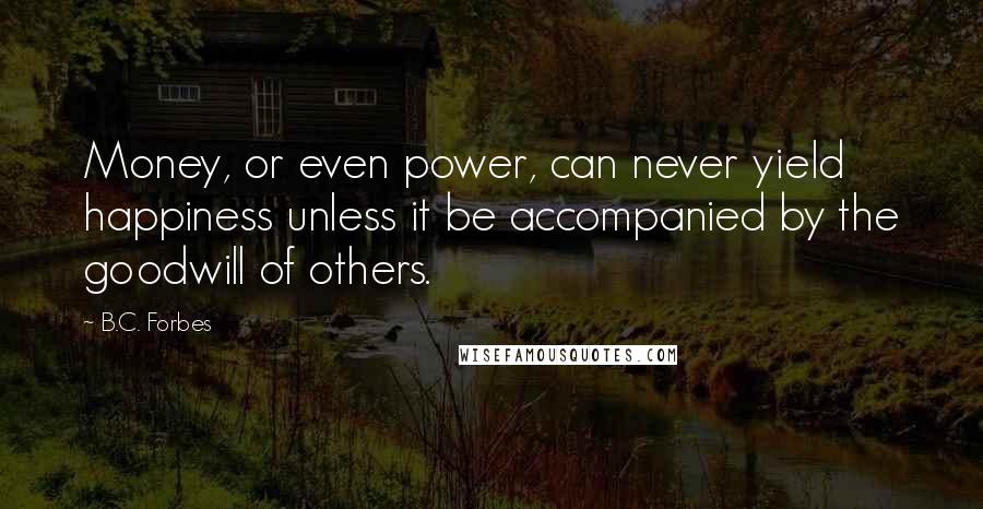 B.C. Forbes Quotes: Money, or even power, can never yield happiness unless it be accompanied by the goodwill of others.