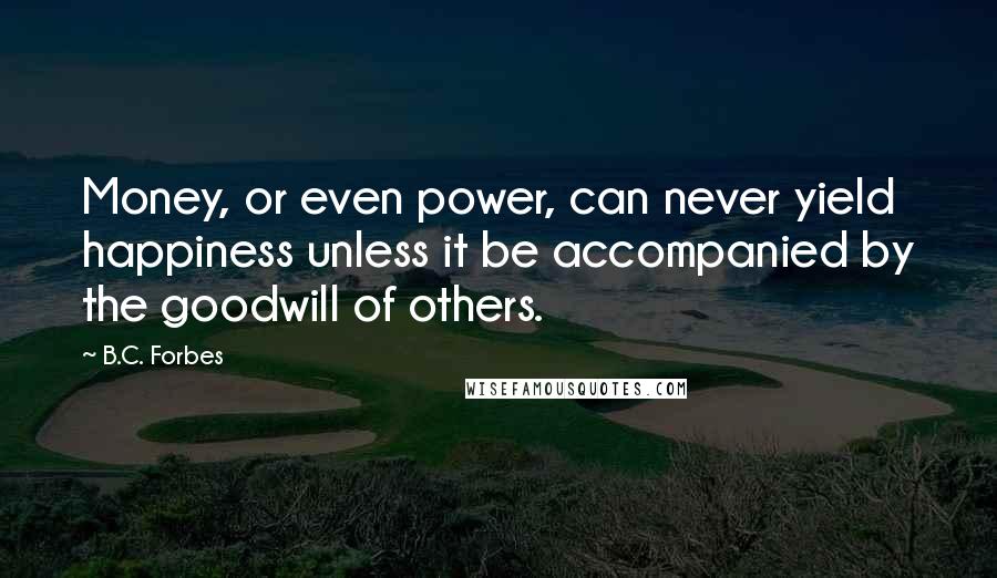 B.C. Forbes Quotes: Money, or even power, can never yield happiness unless it be accompanied by the goodwill of others.