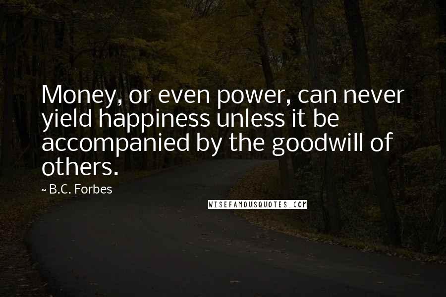 B.C. Forbes Quotes: Money, or even power, can never yield happiness unless it be accompanied by the goodwill of others.