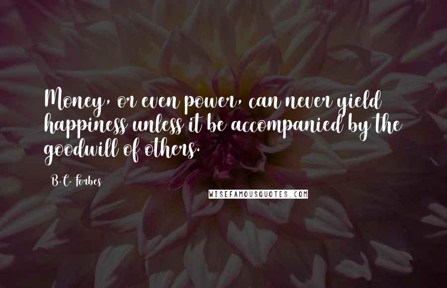 B.C. Forbes Quotes: Money, or even power, can never yield happiness unless it be accompanied by the goodwill of others.