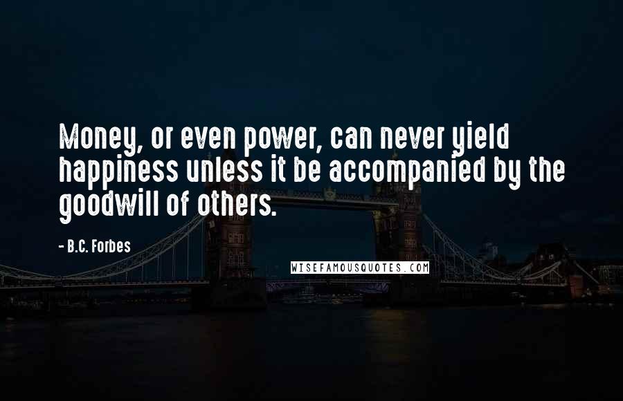 B.C. Forbes Quotes: Money, or even power, can never yield happiness unless it be accompanied by the goodwill of others.