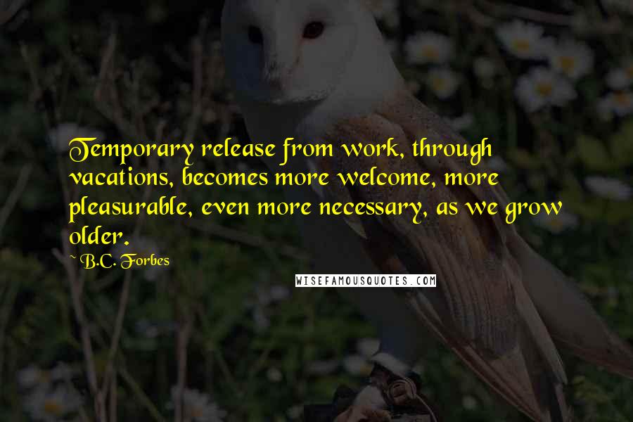 B.C. Forbes Quotes: Temporary release from work, through vacations, becomes more welcome, more pleasurable, even more necessary, as we grow older.