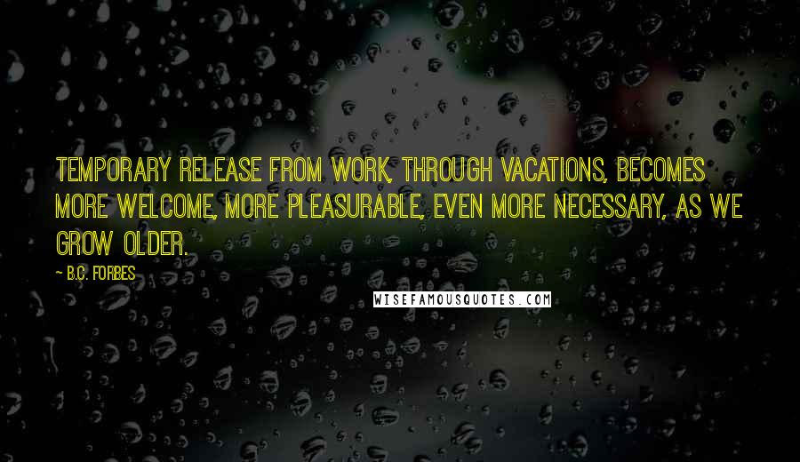 B.C. Forbes Quotes: Temporary release from work, through vacations, becomes more welcome, more pleasurable, even more necessary, as we grow older.