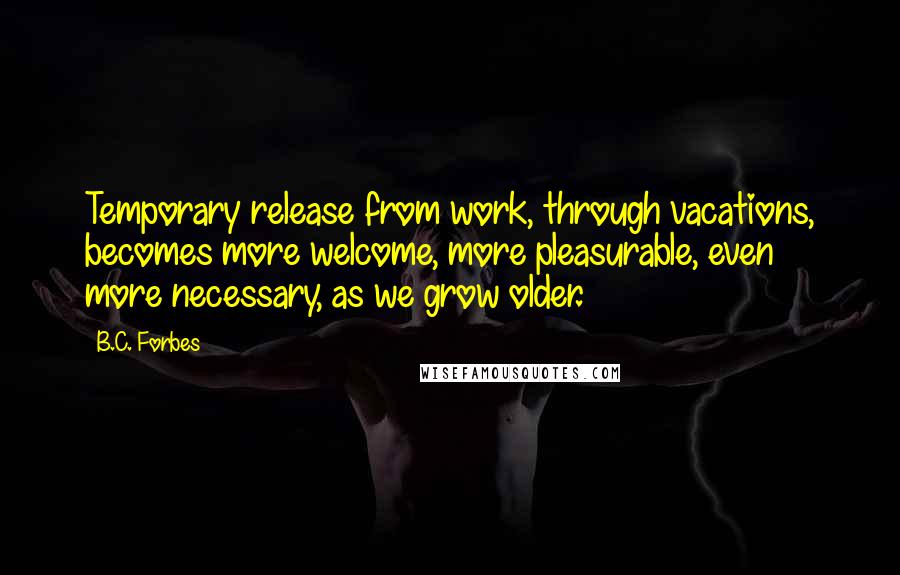 B.C. Forbes Quotes: Temporary release from work, through vacations, becomes more welcome, more pleasurable, even more necessary, as we grow older.