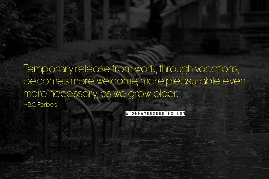 B.C. Forbes Quotes: Temporary release from work, through vacations, becomes more welcome, more pleasurable, even more necessary, as we grow older.