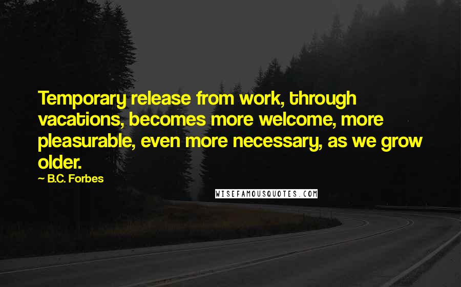 B.C. Forbes Quotes: Temporary release from work, through vacations, becomes more welcome, more pleasurable, even more necessary, as we grow older.