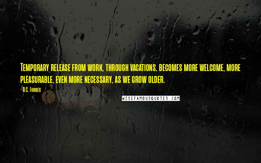 B.C. Forbes Quotes: Temporary release from work, through vacations, becomes more welcome, more pleasurable, even more necessary, as we grow older.