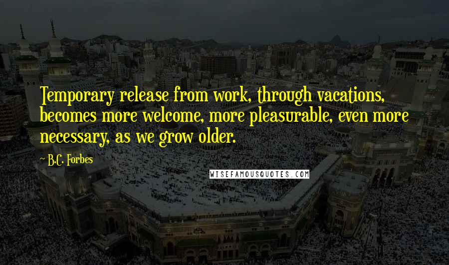 B.C. Forbes Quotes: Temporary release from work, through vacations, becomes more welcome, more pleasurable, even more necessary, as we grow older.