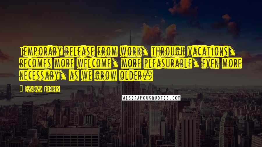 B.C. Forbes Quotes: Temporary release from work, through vacations, becomes more welcome, more pleasurable, even more necessary, as we grow older.