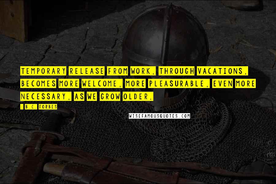 B.C. Forbes Quotes: Temporary release from work, through vacations, becomes more welcome, more pleasurable, even more necessary, as we grow older.