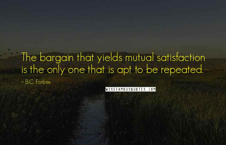 B.C. Forbes Quotes: The bargain that yields mutual satisfaction is the only one that is apt to be repeated.