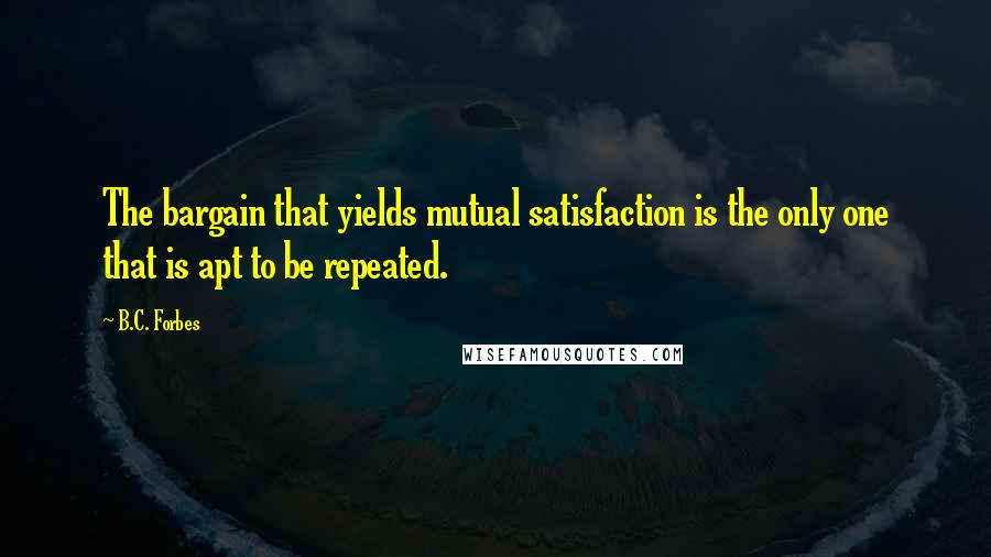 B.C. Forbes Quotes: The bargain that yields mutual satisfaction is the only one that is apt to be repeated.