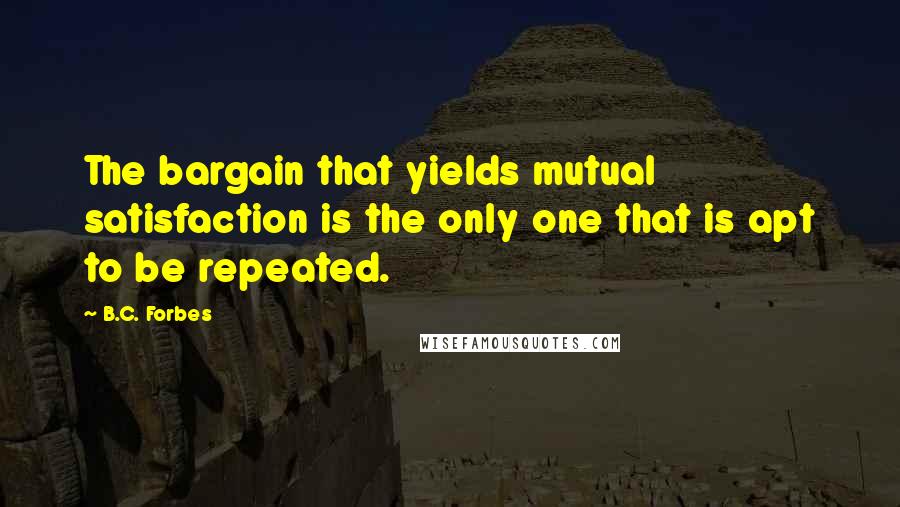 B.C. Forbes Quotes: The bargain that yields mutual satisfaction is the only one that is apt to be repeated.