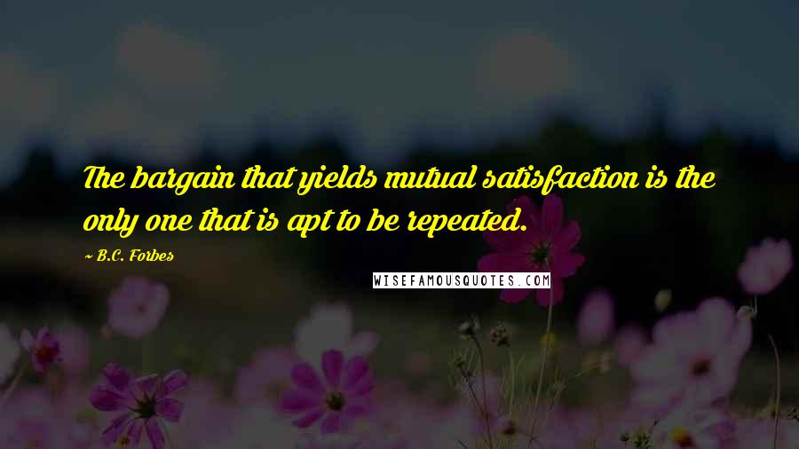 B.C. Forbes Quotes: The bargain that yields mutual satisfaction is the only one that is apt to be repeated.