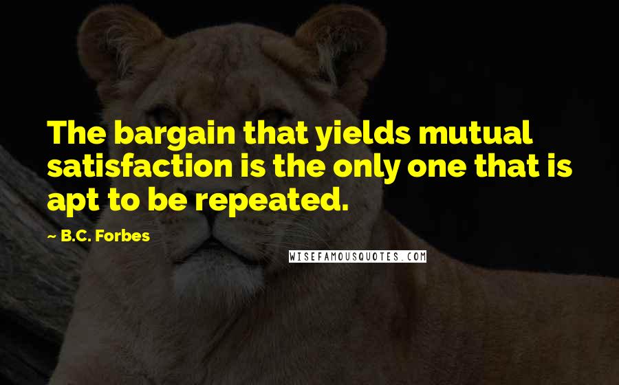 B.C. Forbes Quotes: The bargain that yields mutual satisfaction is the only one that is apt to be repeated.