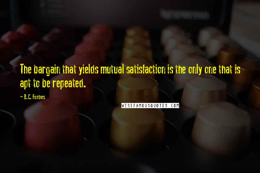 B.C. Forbes Quotes: The bargain that yields mutual satisfaction is the only one that is apt to be repeated.