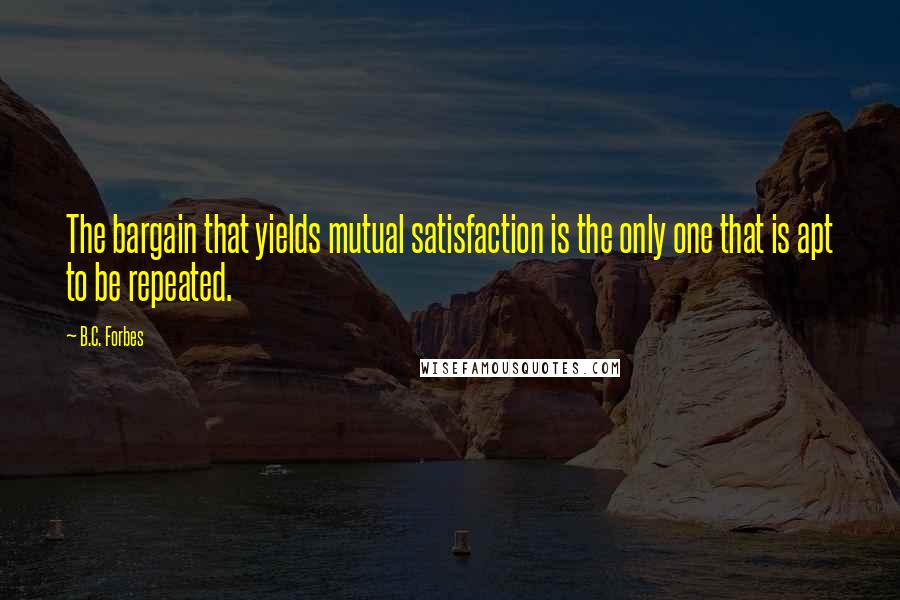 B.C. Forbes Quotes: The bargain that yields mutual satisfaction is the only one that is apt to be repeated.