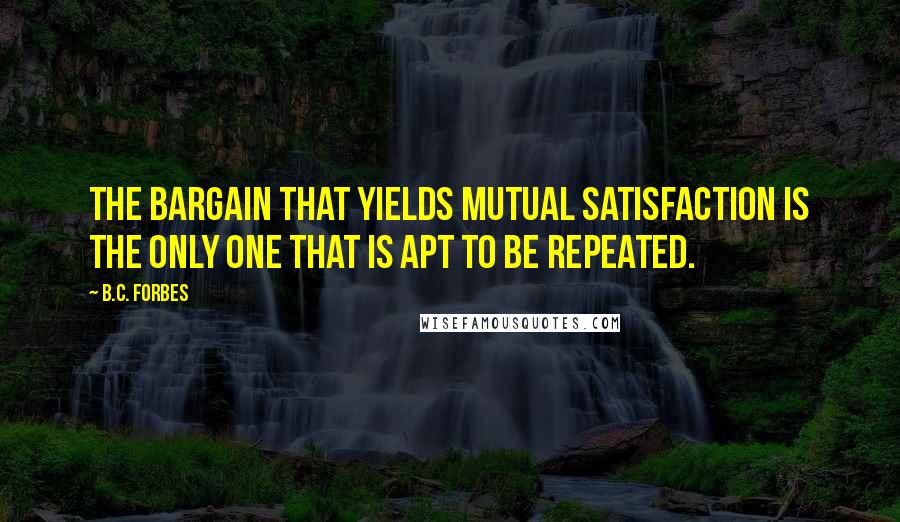 B.C. Forbes Quotes: The bargain that yields mutual satisfaction is the only one that is apt to be repeated.