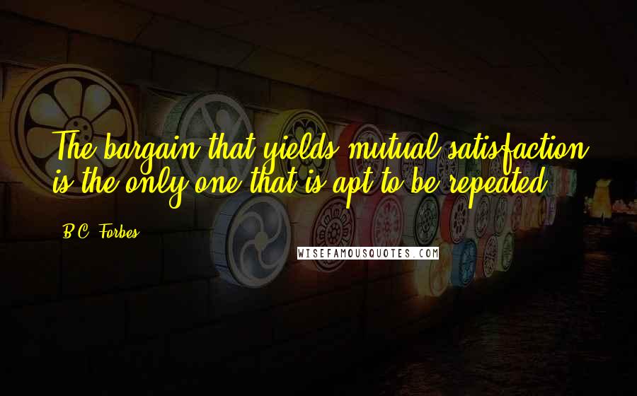 B.C. Forbes Quotes: The bargain that yields mutual satisfaction is the only one that is apt to be repeated.