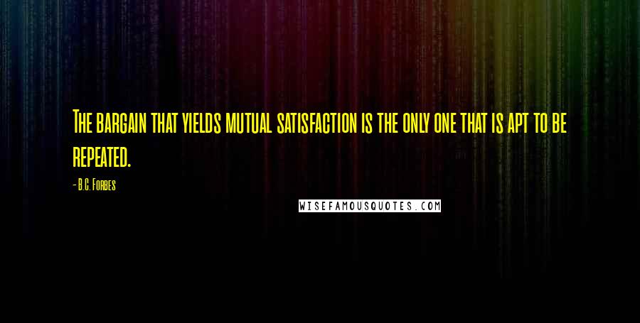 B.C. Forbes Quotes: The bargain that yields mutual satisfaction is the only one that is apt to be repeated.