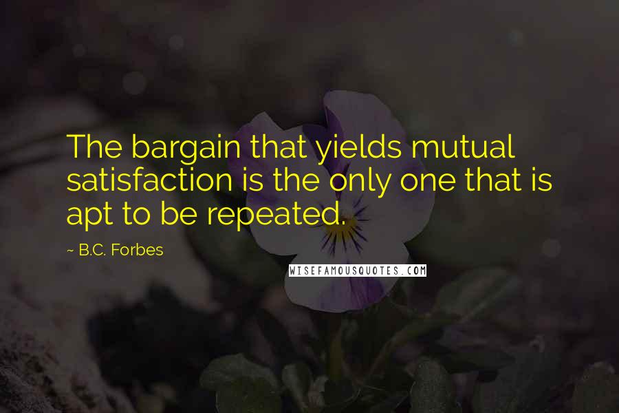 B.C. Forbes Quotes: The bargain that yields mutual satisfaction is the only one that is apt to be repeated.