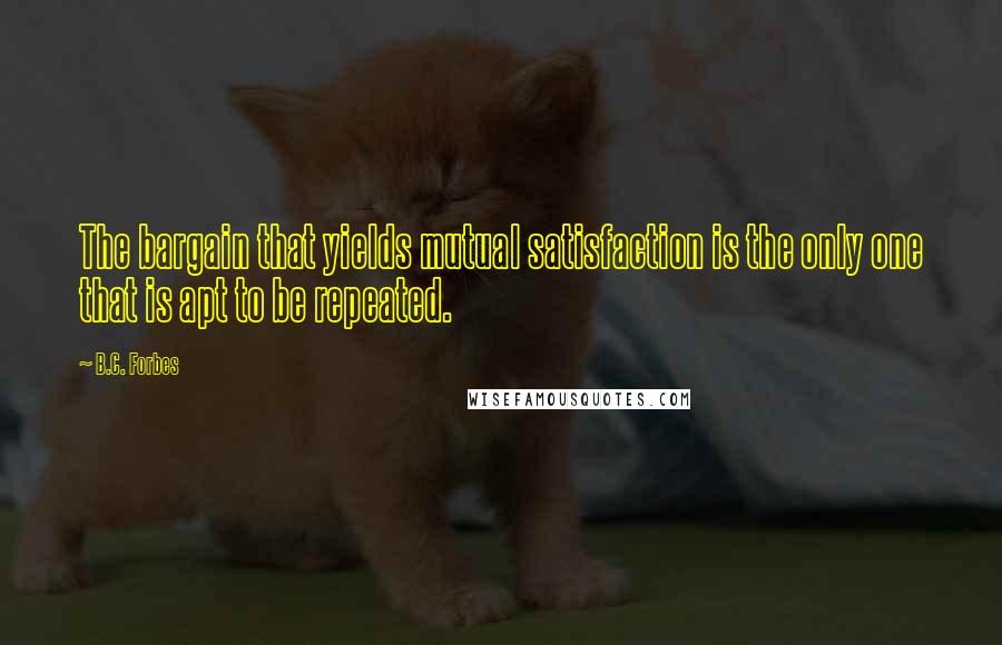 B.C. Forbes Quotes: The bargain that yields mutual satisfaction is the only one that is apt to be repeated.