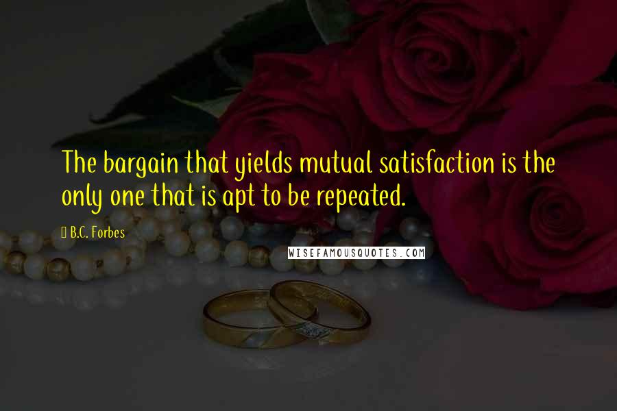 B.C. Forbes Quotes: The bargain that yields mutual satisfaction is the only one that is apt to be repeated.