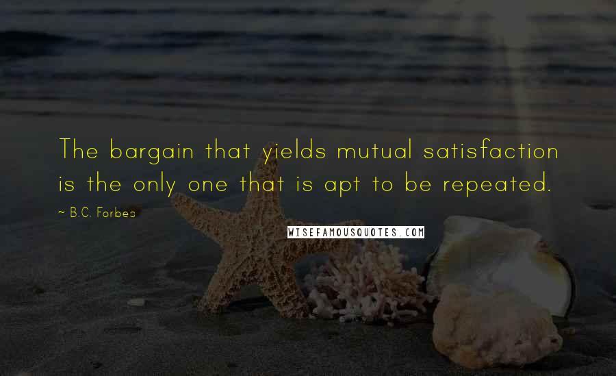 B.C. Forbes Quotes: The bargain that yields mutual satisfaction is the only one that is apt to be repeated.