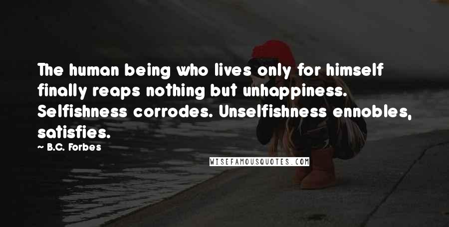 B.C. Forbes Quotes: The human being who lives only for himself finally reaps nothing but unhappiness. Selfishness corrodes. Unselfishness ennobles, satisfies.