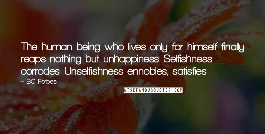 B.C. Forbes Quotes: The human being who lives only for himself finally reaps nothing but unhappiness. Selfishness corrodes. Unselfishness ennobles, satisfies.