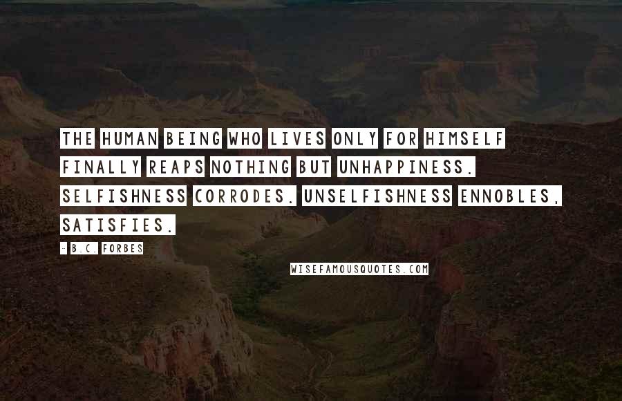 B.C. Forbes Quotes: The human being who lives only for himself finally reaps nothing but unhappiness. Selfishness corrodes. Unselfishness ennobles, satisfies.