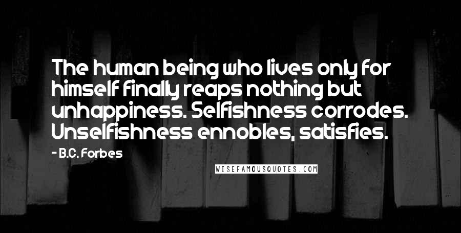 B.C. Forbes Quotes: The human being who lives only for himself finally reaps nothing but unhappiness. Selfishness corrodes. Unselfishness ennobles, satisfies.