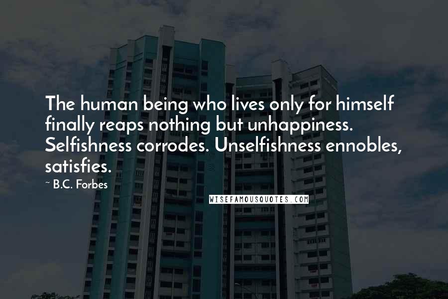 B.C. Forbes Quotes: The human being who lives only for himself finally reaps nothing but unhappiness. Selfishness corrodes. Unselfishness ennobles, satisfies.
