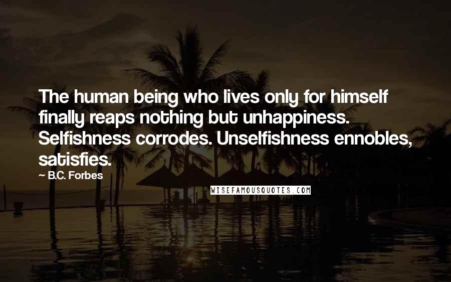 B.C. Forbes Quotes: The human being who lives only for himself finally reaps nothing but unhappiness. Selfishness corrodes. Unselfishness ennobles, satisfies.