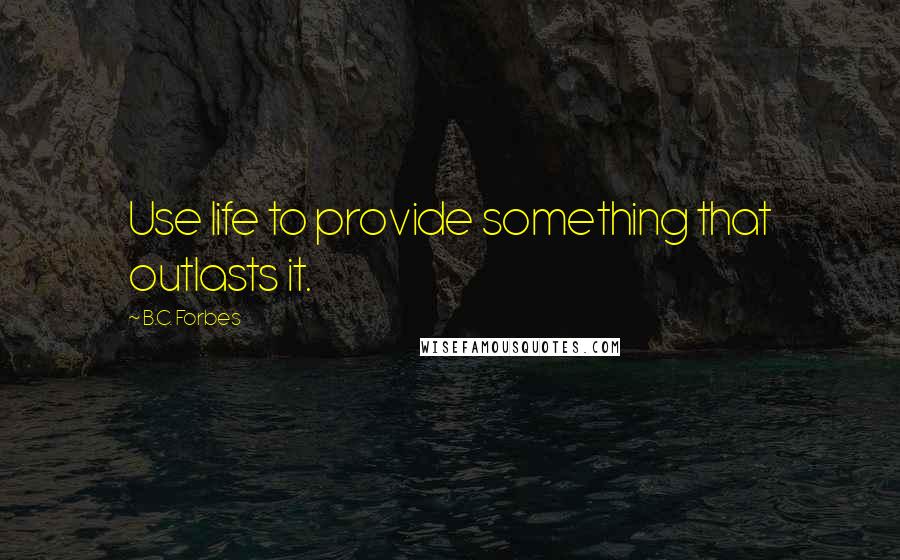 B.C. Forbes Quotes: Use life to provide something that outlasts it.