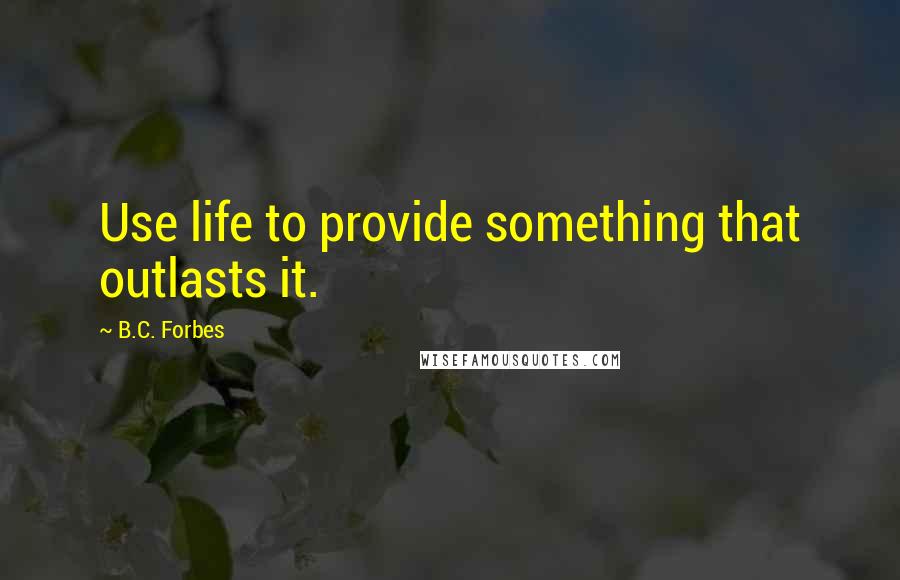 B.C. Forbes Quotes: Use life to provide something that outlasts it.